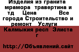 Изделия из гранита, мрамора, травертина и тд. › Цена ­ 1 000 - Все города Строительство и ремонт » Услуги   . Калмыкия респ.,Элиста г.